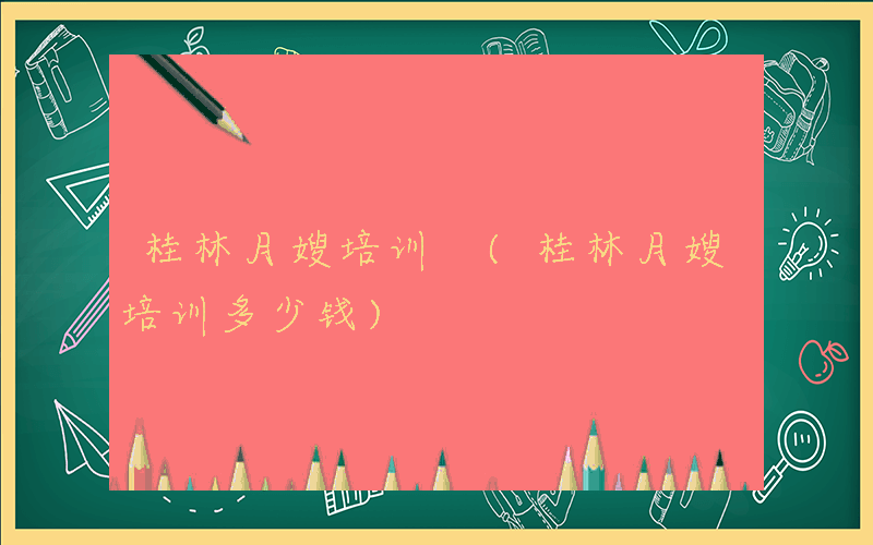 桂林月嫂培训 (桂林月嫂培训多少钱)